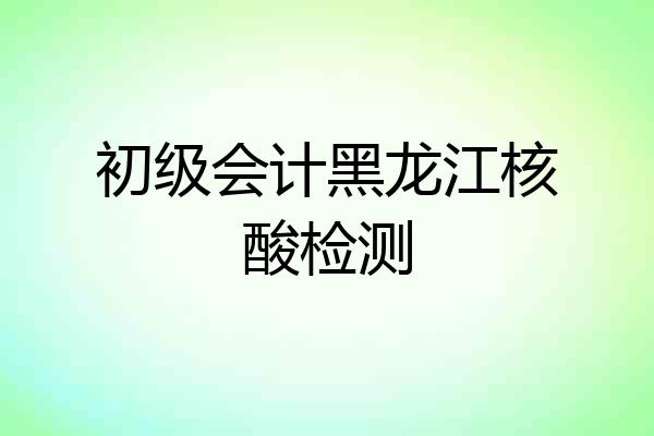 初级会计黑龙江核酸检测