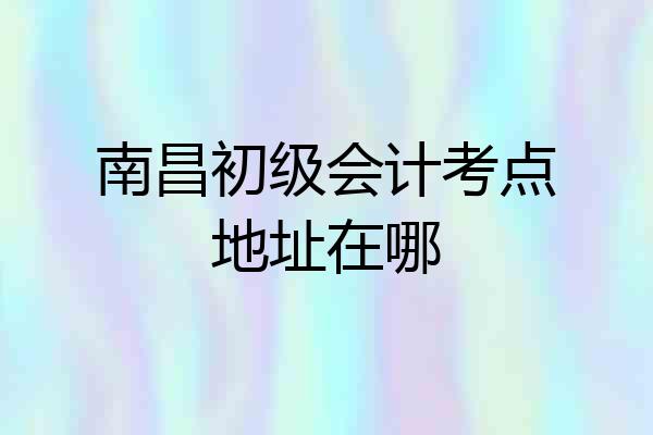 南昌初级会计考点地址在哪