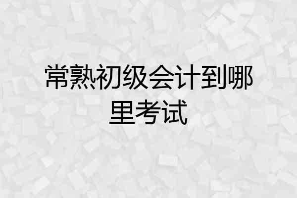 常熟初级会计到哪里考试