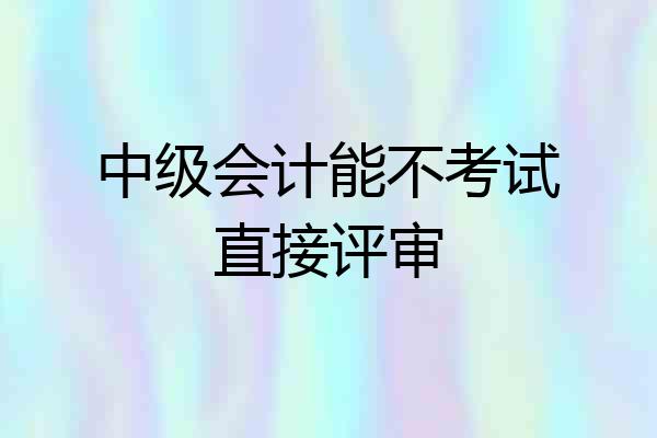 中级会计能不考试直接评审