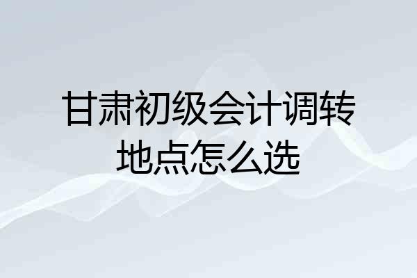 甘肃初级会计调转地点怎么选
