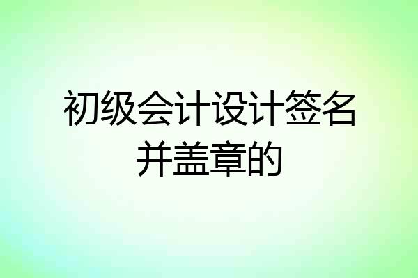 初级会计设计签名并盖章的