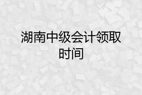 湖南中级会计领取时间