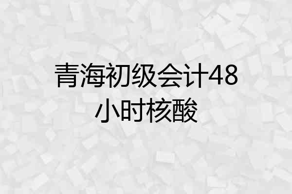 青海初级会计48小时核酸