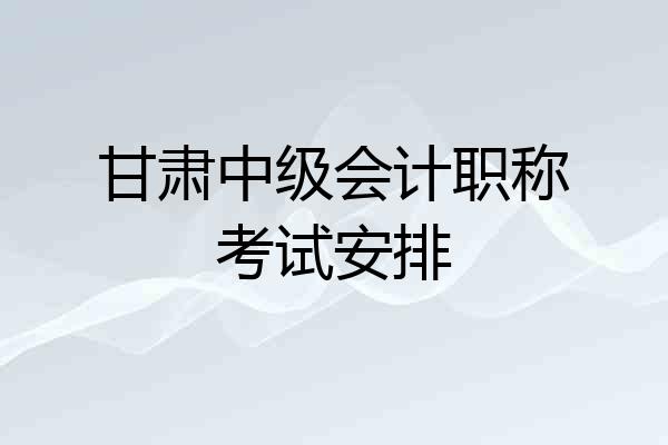 甘肃中级会计职称考试安排