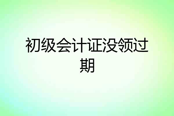 初级会计证没领过期