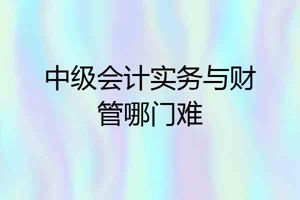 中级会计实务与财管哪门难