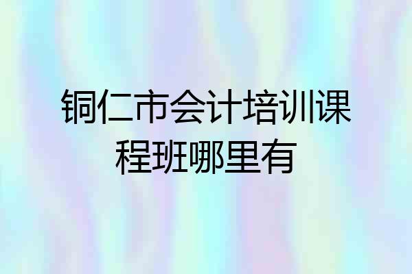 铜仁市会计培训课程班哪里有