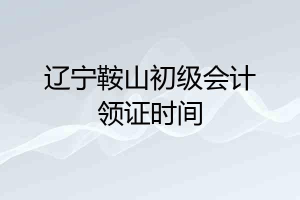 辽宁鞍山初级会计领证时间