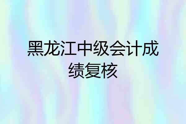 黑龙江中级会计成绩复核