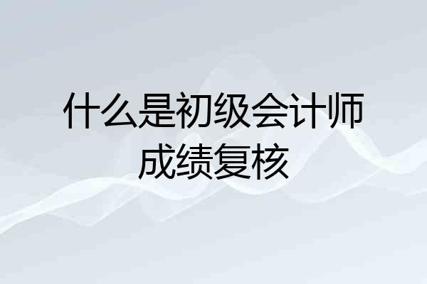 什么是初级会计师成绩复核