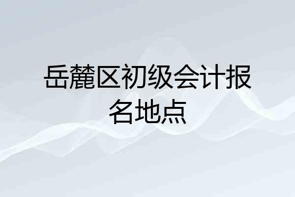 岳麓区初级会计报名地点
