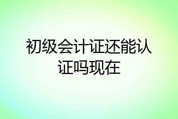 初级会计证还能认证吗现在
