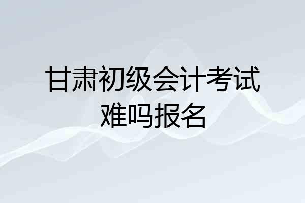 甘肃初级会计考试难吗报名