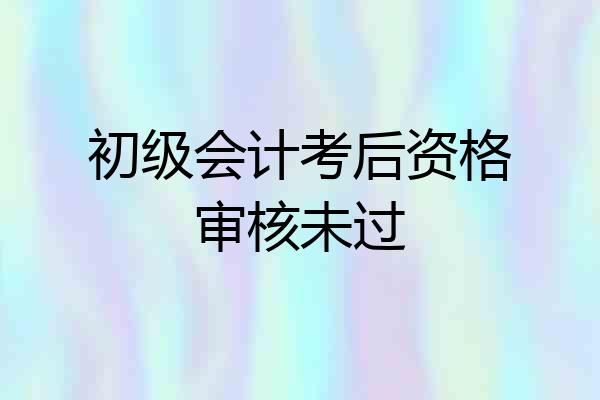 初级会计考后资格审核未过