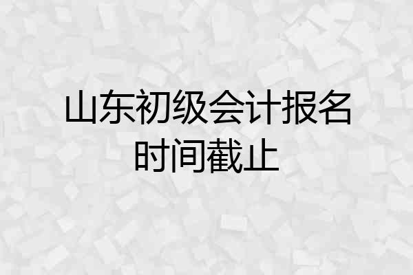山东初级会计报名时间截止