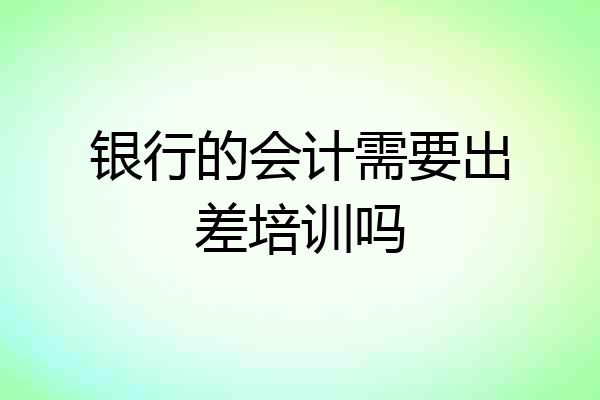 银行的会计需要出差培训吗
