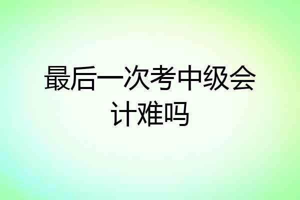 最后一次考中级会计难吗