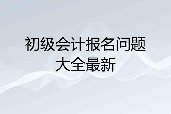 初级会计报名问题大全最新