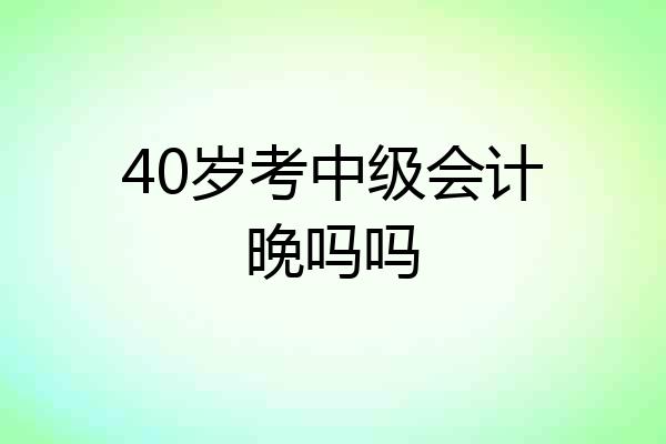 40岁考中级会计晚吗吗