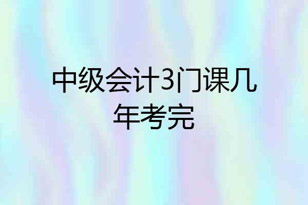 中级会计3门课几年考完