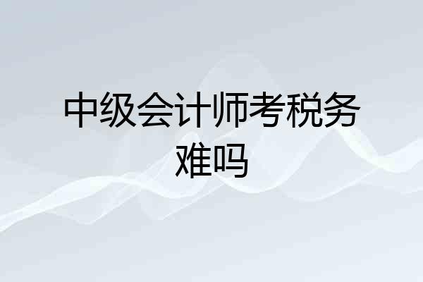 中级会计师考税务难吗