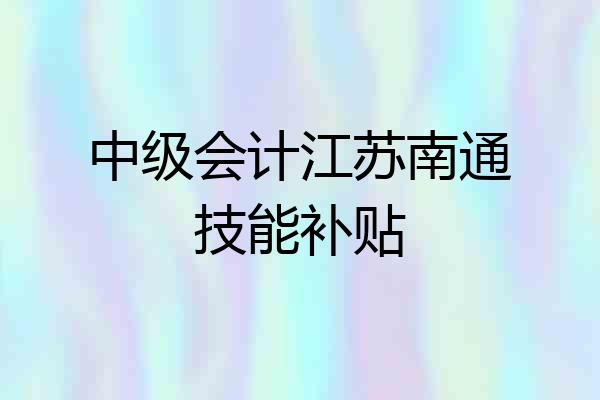 中级会计江苏南通技能补贴