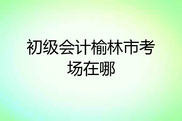 初级会计榆林市考场在哪