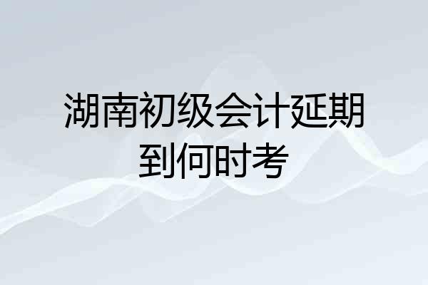 湖南初级会计延期到何时考