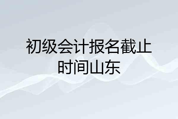 初级会计报名截止时间山东