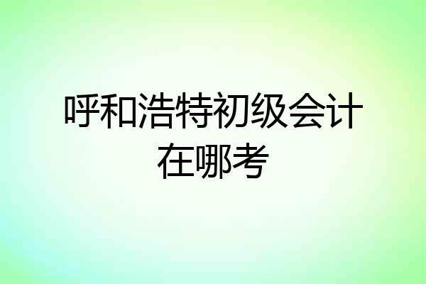 呼和浩特初级会计在哪考