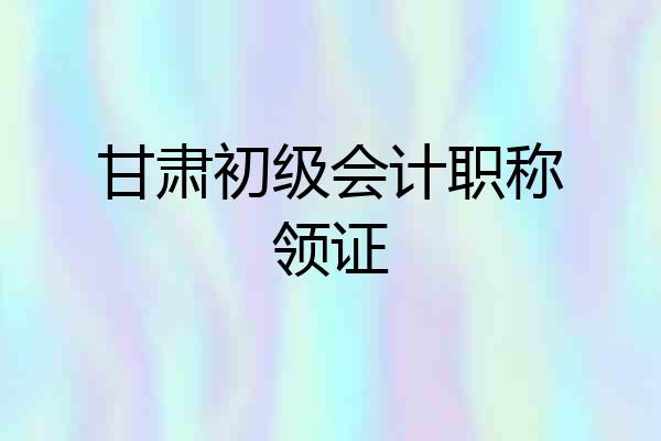 甘肃初级会计职称领证
