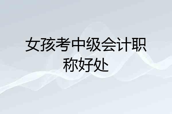 女孩考中级会计职称好处