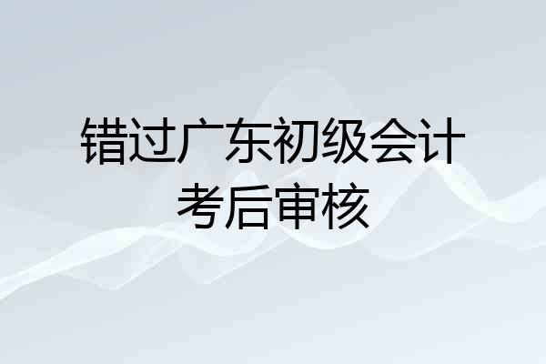 错过广东初级会计考后审核