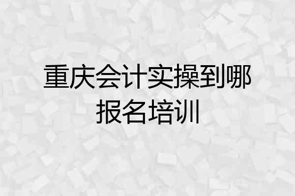 重庆会计实操到哪报名培训