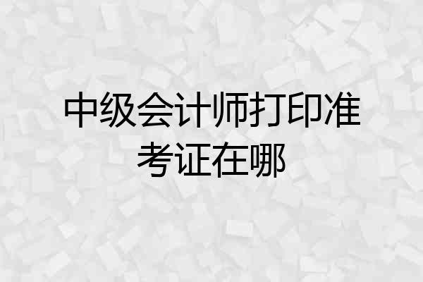 中级会计师打印准考证在哪