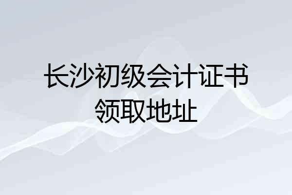 长沙初级会计证书领取地址
