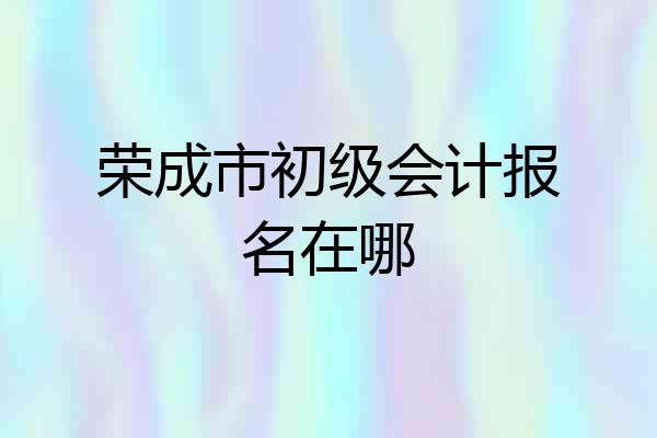 荣成市初级会计报名在哪
