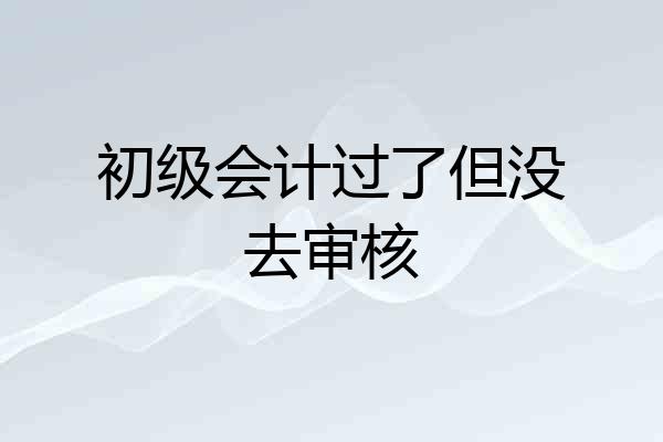 初级会计过了但没去审核