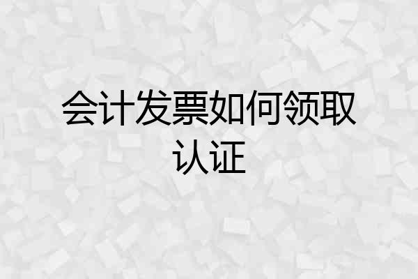 会计发票如何领取认证