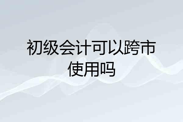 初级会计可以跨市使用吗