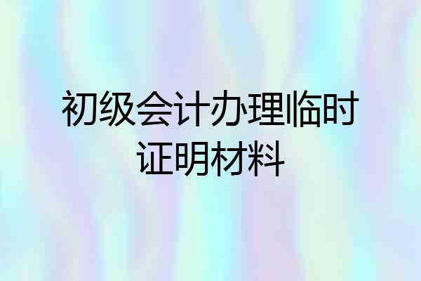 初级会计办理临时证明材料