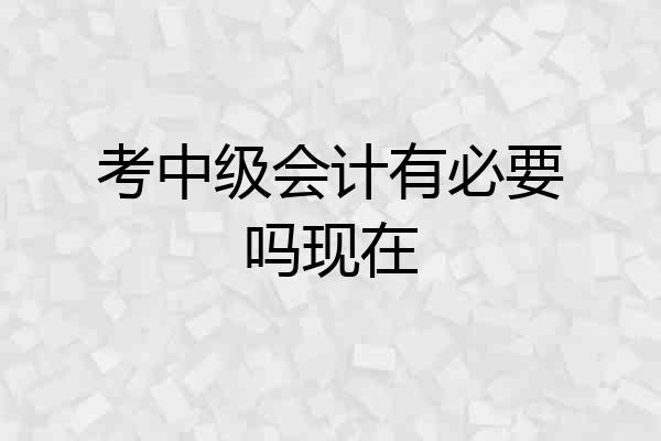 考中级会计有必要吗现在