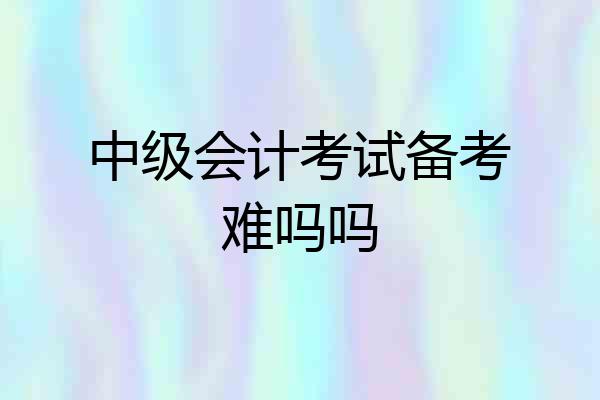 中级会计考试备考难吗吗