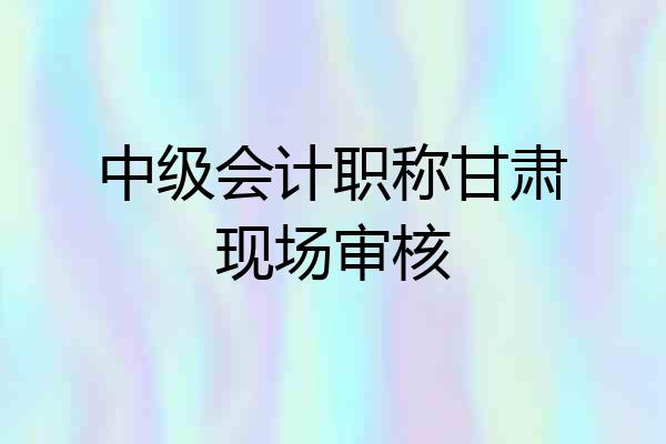 中级会计职称甘肃现场审核
