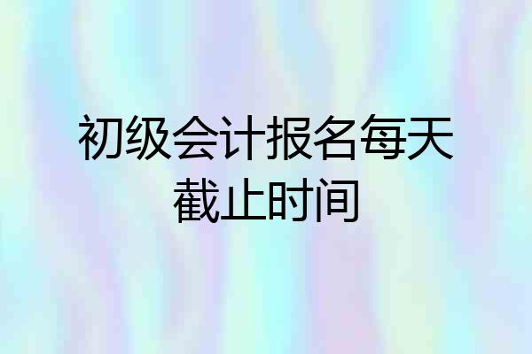 初级会计报名每天截止时间