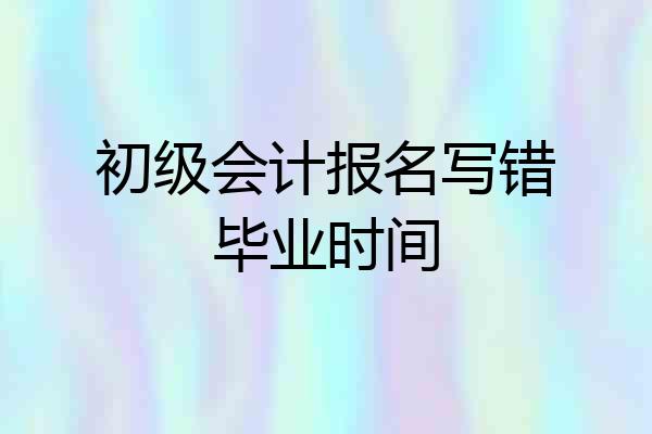 初级会计报名写错毕业时间