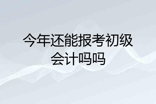 今年还能报考初级会计吗吗