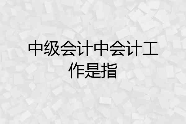 中级会计中会计工作是指
