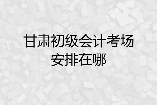 甘肃初级会计考场安排在哪